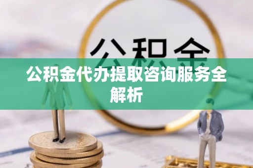 兴隆公积金代办提取咨询服务全解析