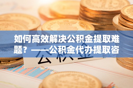 兴隆如何高效解决公积金提取难题？——公积金代办提取咨询服务全解析
