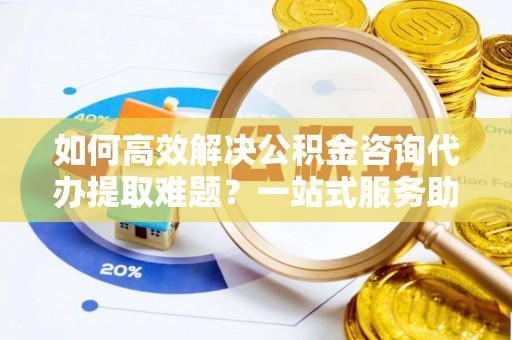 兴隆如何高效解决公积金咨询代办提取难题？一站式服务助您轻松搞定