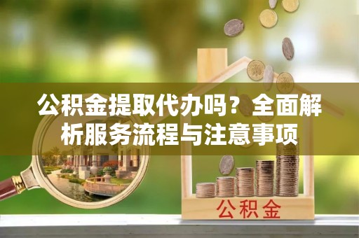 兴隆公积金提取代办吗？全面解析服务流程与注意事项