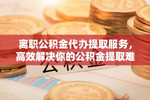 兴隆离职公积金代办提取服务，高效解决你的公积金提取难题