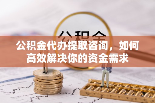 兴隆公积金代办提取咨询，如何高效解决你的资金需求