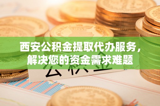 兴隆西安公积金提取代办服务，解决您的资金需求难题