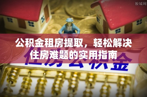 兴隆公积金租房提取，轻松解决住房难题的实用指南