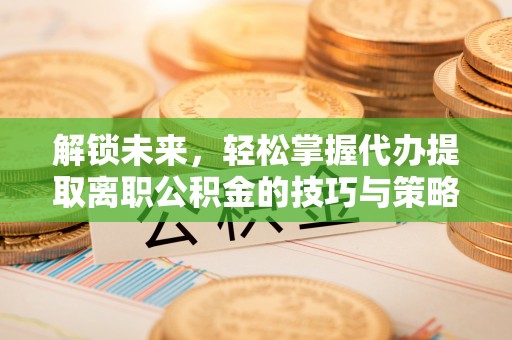 兴隆解锁未来，轻松掌握代办提取离职公积金的技巧与策略