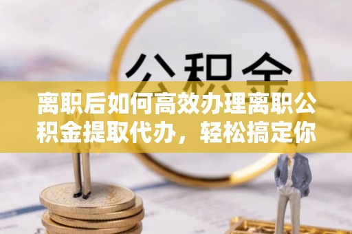 兴隆离职后如何高效办理离职公积金提取代办，轻松搞定你的公积金