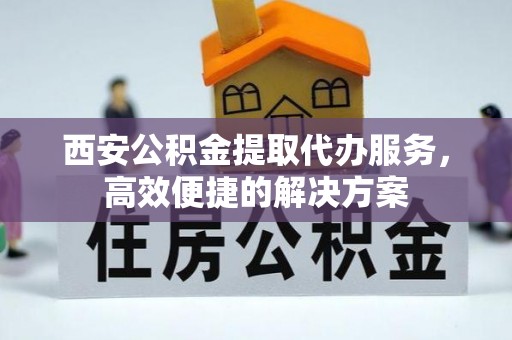兴隆西安公积金提取代办服务，高效便捷的解决方案
