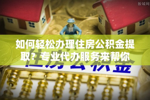 兴隆如何轻松办理住房公积金提取？专业代办服务来帮你